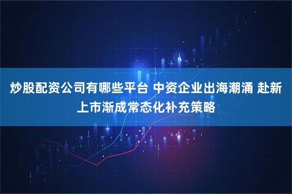 炒股配资公司有哪些平台 中资企业出海潮涌 赴新上市渐成常态化补充策略