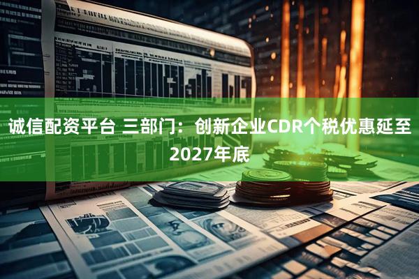 诚信配资平台 三部门：创新企业CDR个税优惠延至2027年底