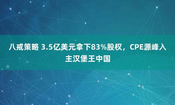 八戒策略 3.5亿美元拿下83%股权，CPE源峰入主汉堡王中国