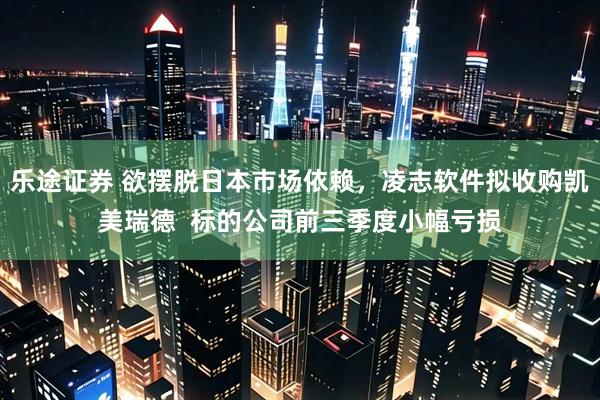 乐途证券 欲摆脱日本市场依赖，凌志软件拟收购凯美瑞德  标的公司前三季度小幅亏损