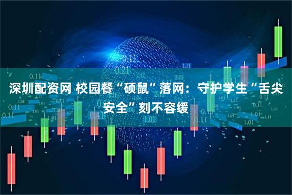 深圳配资网 校园餐“硕鼠”落网：守护学生“舌尖安全”刻不容缓