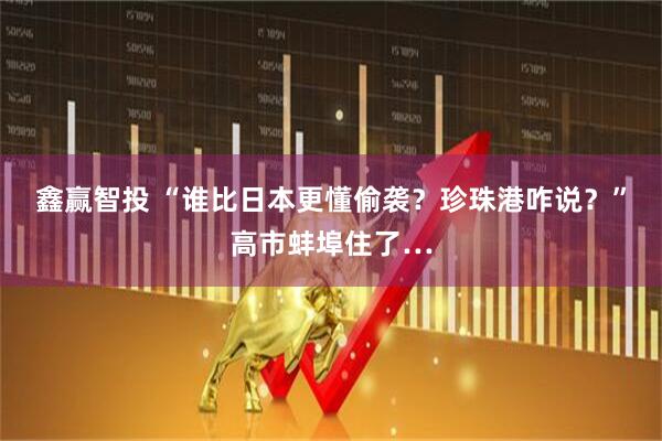 鑫赢智投 “谁比日本更懂偷袭？珍珠港咋说？”高市蚌埠住了…
