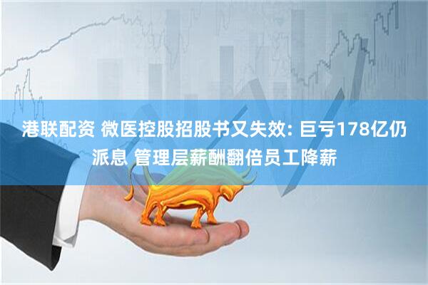 港联配资 微医控股招股书又失效: 巨亏178亿仍派息 管理层薪酬翻倍员工降薪